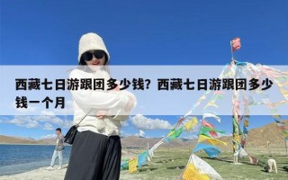 西藏七日游跟团多少钱？西藏七日游跟团多少钱一个月