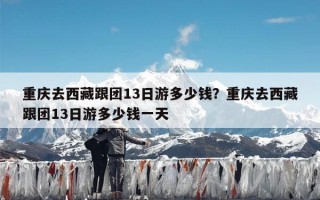 重庆去西藏跟团13日游多少钱？重庆去西藏跟团13日游多少钱一天