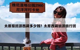 太原报团游西藏多少钱？太原西藏旅游旅行团