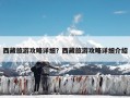 西藏旅游攻略详细？西藏旅游攻略详细介绍