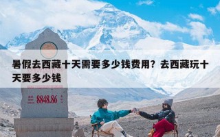 暑假去西藏十天需要多少钱费用？去西藏玩十天要多少钱