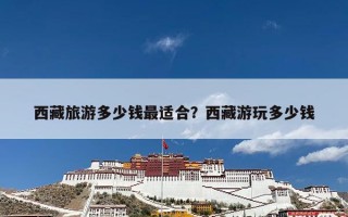 西藏旅游多少钱最适合？西藏游玩多少钱