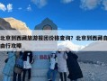 北京到西藏旅游报团价格查询？北京到西藏自由行攻略
