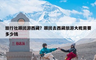 旅行社跟团游西藏？跟团去西藏旅游大概需要多少钱