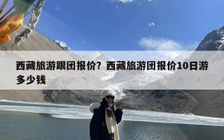 西藏旅游跟团报价？西藏旅游团报价10日游多少钱