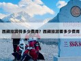 西藏旅游得多少费用？西藏旅游要多少费用