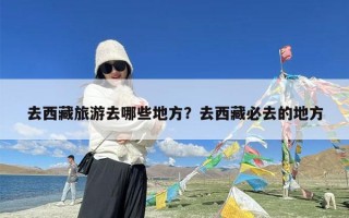 去西藏旅游去哪些地方？去西藏必去的地方