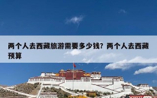 两个人去西藏旅游需要多少钱？两个人去西藏预算