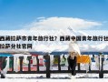 西藏拉萨市青年旅行社？西藏中国青年旅行社拉萨分社官网