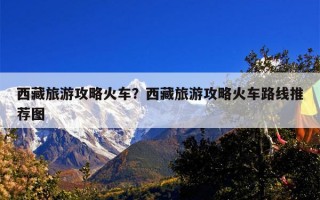 西藏旅游攻略火车？西藏旅游攻略火车路线推荐图