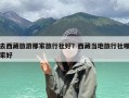 去西藏旅游那家旅行社好？西藏当地旅行社哪家好