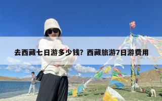 去西藏七日游多少钱？西藏旅游7日游费用
