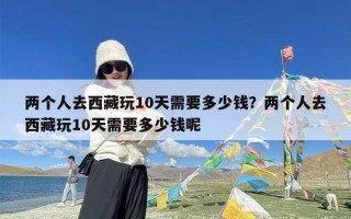两个人去西藏玩10天需要多少钱？两个人去西藏玩10天需要多少钱呢