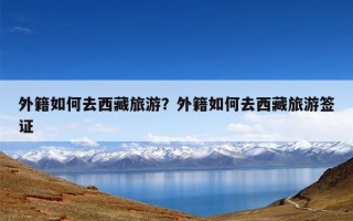 外籍如何去西藏旅游？外籍如何去西藏旅游签证