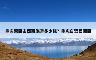 重庆跟团去西藏旅游多少钱？重庆自驾西藏团