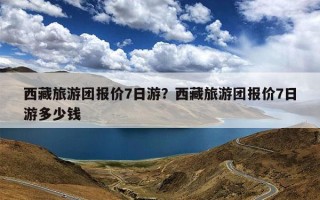 西藏旅游团报价7日游？西藏旅游团报价7日游多少钱