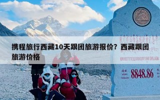 携程旅行西藏10天跟团旅游报价？西藏跟团旅游价格