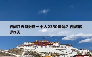 西藏7天6晚游一个人2280贵吗？西藏旅游7天