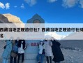 西藏当地正规旅行社？西藏当地正规旅行社排名