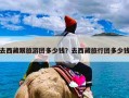 去西藏跟旅游团多少钱？去西藏旅行团多少钱