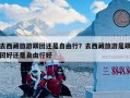 去西藏旅游跟团还是自由行？去西藏旅游是跟团好还是自由行好